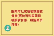 医院可以买葡萄糖胺软骨素(医院可购买葡萄糖胺软骨素，缓解关节疼痛)
