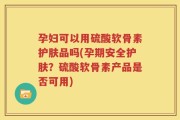 孕妇可以用硫酸软骨素护肤品吗(孕期安全护肤？硫酸软骨素产品是否可用)
