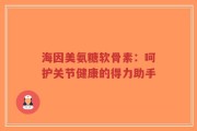 海因美氨糖软骨素：呵护关节健康的得力助手