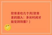 软骨素吃几个月(软骨素的摄入：多长时间才能见到效果？)