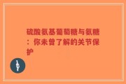 硫酸氨基葡萄糖与氨糖：你未曾了解的关节保护