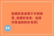 氨糖软骨素哪个不刺激胃_氨糖软骨素：选择对胃温和的补充剂)