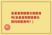 氨基葡萄糖要长期服用吗(氨基葡萄糖需要长期持续服用吗？)