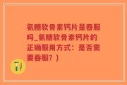 氨糖软骨素钙片是吞服吗_氨糖软骨素钙片的正确服用方式：是否需要吞服？)