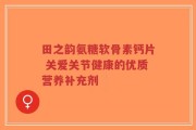 田之韵氨糖软骨素钙片 关爱关节健康的优质营养补充剂