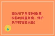 膝关节下角度神器(重构你的膝盖角度，保护关节的智能设备)