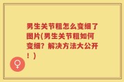 男生关节粗怎么变细了图片(男生关节粗如何变细？解决方法大公开！)