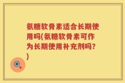 氨糖软骨素适合长期使用吗(氨糖软骨素可作为长期使用补充剂吗？)