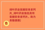 绿叶药业氨糖软骨素钙片_绿叶药业推出高效氨糖软骨素钙片，助力骨骼健康)