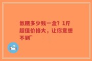 氨糖多少钱一盒？1斤超值价格大，让你意想不到”