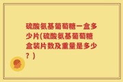 硫酸氨基葡萄糖一盒多少片(硫酸氨基葡萄糖盒装片数及重量是多少？)