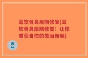 耳软骨鼻后期修复(耳软骨鼻后期修复：让你重获自信的美丽新颜)