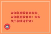 友伽氨糖软骨素狗狗_友伽氨糖软骨素：狗狗关节健康守护者)