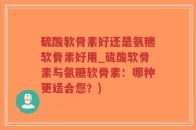 硫酸软骨素好还是氨糖软骨素好用_硫酸软骨素与氨糖软骨素：哪种更适合您？)
