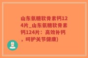 山东氨糖软骨素钙124片_山东氨糖软骨素钙124片：高效补钙，呵护关节健康)