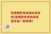 吃氨糖软骨素能吃绿豆吗(氨糖软骨素和绿豆是否能一起食用？