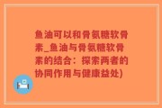 鱼油可以和骨氨糖软骨素_鱼油与骨氨糖软骨素的结合：探索两者的协同作用与健康益处)