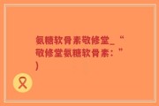 氨糖软骨素敬修堂_“敬修堂氨糖软骨素：”)