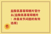 盐酸氨基葡萄糖片管什么(盐酸氨基葡萄糖片：改善关节问题的有效选择)