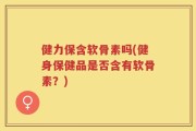 健力保含软骨素吗(健身保健品是否含有软骨素？)