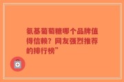 氨基葡萄糖哪个品牌值得信赖？网友强烈推荐的排行榜”