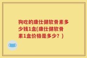 狗吃的康仕健软骨素多少钱1盒(康仕健软骨素1盒价格是多少？)