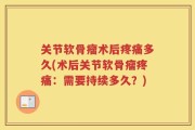 关节软骨瘤术后疼痛多久(术后关节软骨瘤疼痛：需要持续多久？)