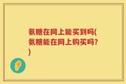 氨糖在网上能买到吗(氨糖能在网上购买吗？)