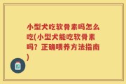 小型犬吃软骨素吗怎么吃(小型犬能吃软骨素吗？正确喂养方法指南)