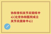 协和骨科关节炎锻炼中心(北京协和医院成立关节炎健身中心)