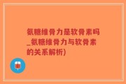 氨糖维骨力是软骨素吗_氨糖维骨力与软骨素的关系解析)