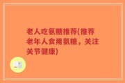老人吃氨糖推荐(推荐老年人食用氨糖，关注关节健康)