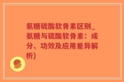 氨糖硫酸软骨素区别_氨糖与硫酸软骨素：成分、功效及应用差异解析)