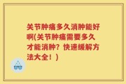 关节肿痛多久消肿能好啊(关节肿痛需要多久才能消肿？快速缓解方法大全！)