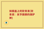抹膝盖上的软骨素(软骨素：关节健康的保护神)