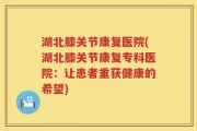 湖北膝关节康复医院(湖北膝关节康复专科医院：让患者重获健康的希望)
