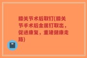膝关节术后取钉(膝关节手术后金属钉取出，促进康复，重建健康走路)