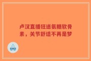 卢汉直播狂送氨糖软骨素，关节舒适不再是梦