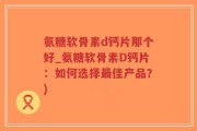 氨糖软骨素d钙片那个好_氨糖软骨素D钙片：如何选择最佳产品？)