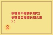 氨糖需不需要长期吃(氨糖是否需要长期食用？)