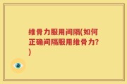 维骨力服用间隔(如何正确间隔服用维骨力？)
