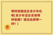 哪种氨糖适合青少年吃呢(青少年适合食用哪种氨糖？建议选择哪一种？)