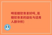 喝氨糖软骨素好吗_氨糖软骨素的益处与适用人群分析)