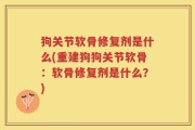 狗关节软骨修复剂是什么(重建狗狗关节软骨：软骨修复剂是什么？)