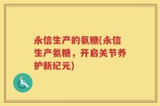 永信生产的氨糖(永信生产氨糖，开启关节养护新纪元)