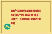 国产氨糖和美国氨糖区别(国产和美国氨糖的对比：你需要知道的差别)