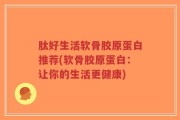 肽好生活软骨胶原蛋白推荐(软骨胶原蛋白：让你的生活更健康)