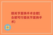 膝关节置换手术合肥(合肥可行膝关节置换手术)