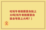 吃牦牛骨胶原蛋白肽上火吗(牦牛骨胶原蛋白肽会导致上火吗？)