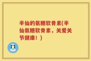 半仙的氨糖软骨素(半仙氨糖软骨素，关爱关节健康！)